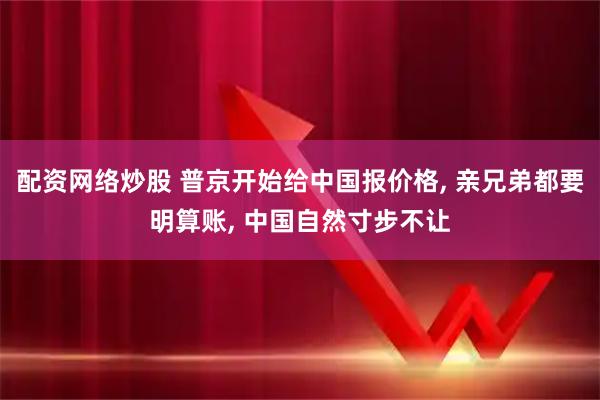 配资网络炒股 普京开始给中国报价格, 亲兄弟都要明算账, 中国自然寸步不让