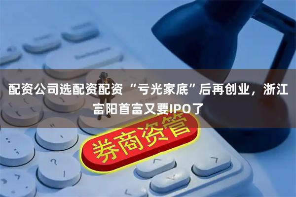 配资公司选配资配资 “亏光家底”后再创业，浙江富阳首富又要IPO了