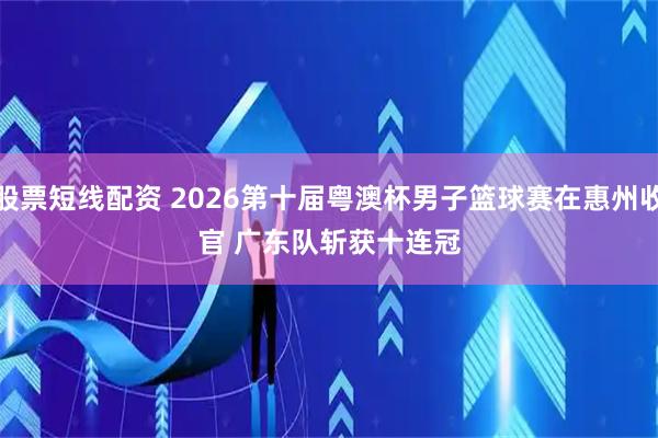 股票短线配资 2026第十届粤澳杯男子篮球赛在惠州收官 广东队斩获十连冠