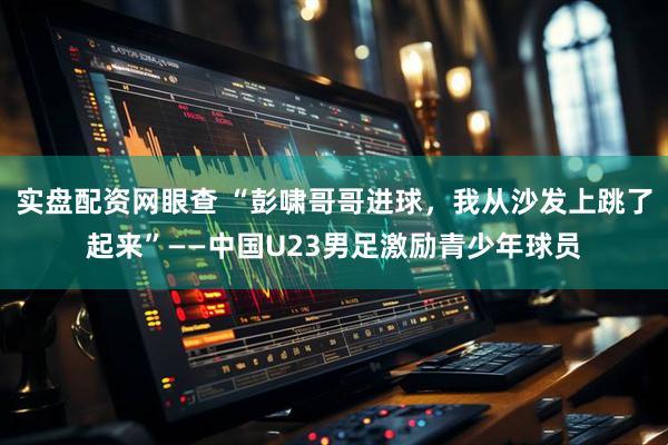 实盘配资网眼查 “彭啸哥哥进球，我从沙发上跳了起来”——中国U23男足激励青少年球员