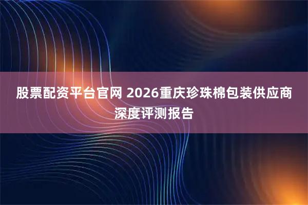 股票配资平台官网 2026重庆珍珠棉包装供应商深度评测报告