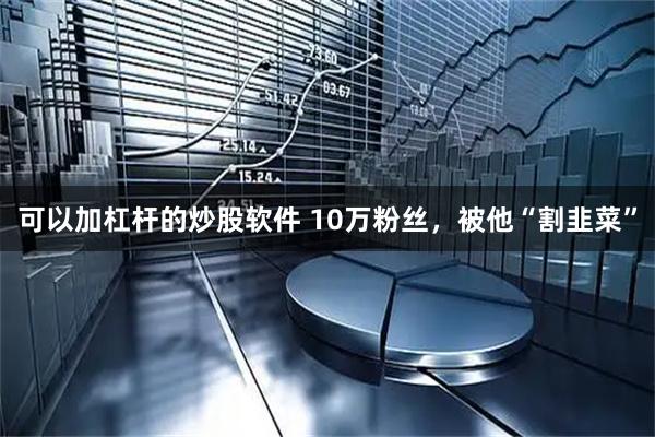 可以加杠杆的炒股软件 10万粉丝，被他“割韭菜”