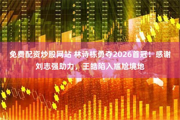 免费配资炒股网站 林诗栋勇夺2026首冠！感谢刘志强助力，王皓陷入尴尬境地