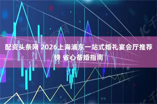 配资头条网 2026上海浦东一站式婚礼宴会厅推荐榜 省心备婚指南