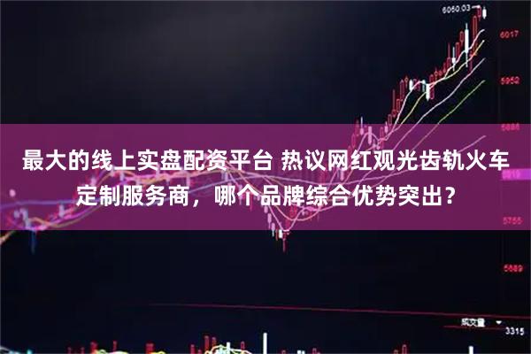 最大的线上实盘配资平台 热议网红观光齿轨火车定制服务商，哪个品牌综合优势突出？