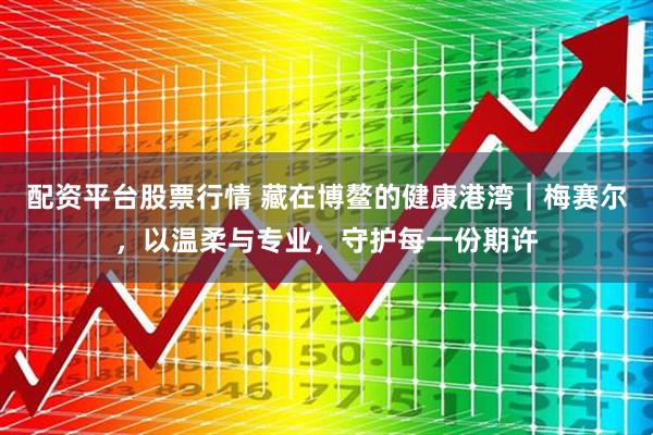 配资平台股票行情 藏在博鳌的健康港湾｜梅赛尔，以温柔与专业，守护每一份期许