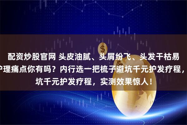 配资炒股官网 头皮油腻、头屑纷飞、头发干枯易断？这些头皮护理痛点你有吗？内行选一把梳子避坑千元护发疗程，实测效果惊人！
