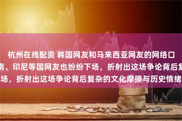 杭州在线配资 韩国网友和马来西亚网友的网络口水战，这两天泰国、越南、印尼等国网友也纷纷下场，折射出这场争论背后复杂的文化摩擦与历史情绪
