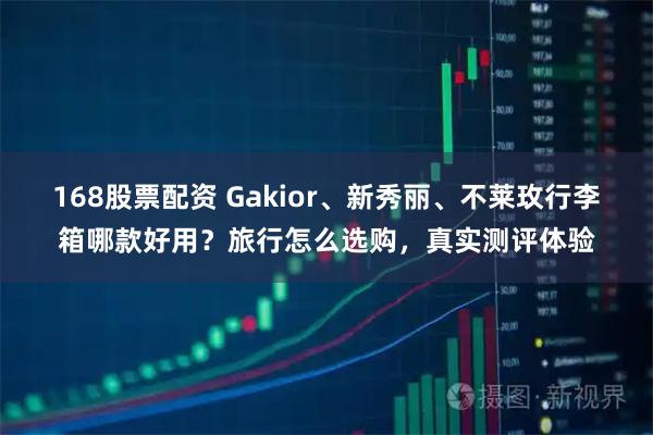 168股票配资 Gakior、新秀丽、不莱玫行李箱哪款好用？旅行怎么选购，真实测评体验