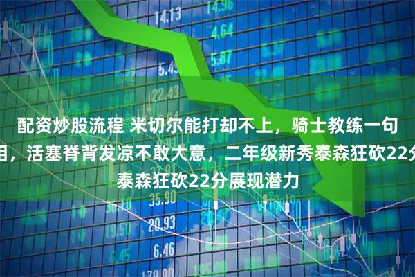 配资炒股流程 米切尔能打却不上，骑士教练一句话透露真相，活塞脊背发凉不敢大意，二年级新秀泰森狂砍22分展现潜力