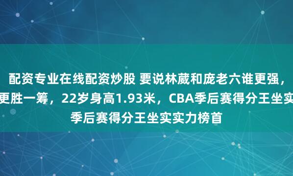 配资专业在线配资炒股 要说林葳和庞老六谁更强，明显林葳更胜一筹，22岁身高1.93米，CBA季后赛得分王坐实实力榜首