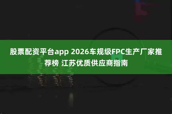 股票配资平台app 2026车规级FPC生产厂家推荐榜 江苏优质供应商指南