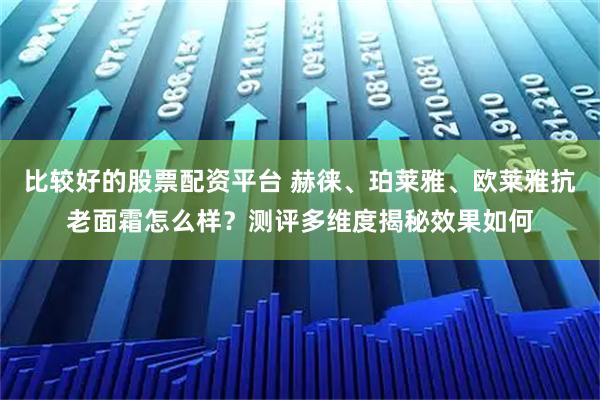 比较好的股票配资平台 赫徕、珀莱雅、欧莱雅抗老面霜怎么样？测评多维度揭秘效果如何
